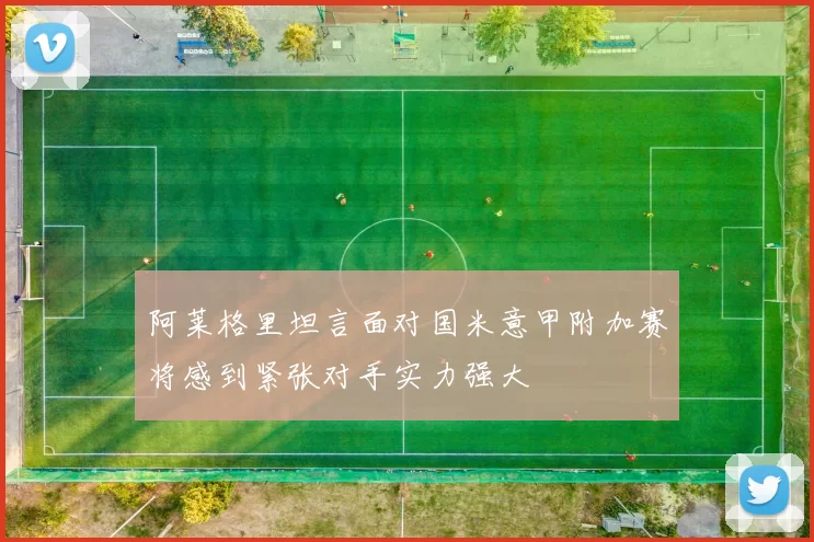 阿莱格里坦言面对国米意甲附加赛将感到紧张对手实力强大