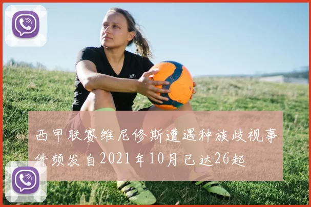 西甲联赛维尼修斯遭遇种族歧视事件频发自2021年10月已达26起
