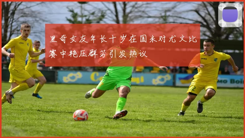 里奇女友年长十岁在国米对尤文比赛中艳压群芳引发热议