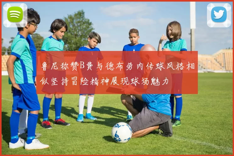 鲁尼称赞B费与德布劳内传球风格相似坚持冒险精神展现球场魅力