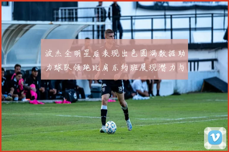 波杰全明星后表现出色圆满数据助力球队领跑比肩东约班展现潜力与实力