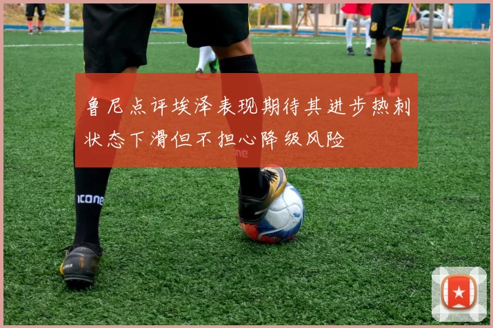 鲁尼点评埃泽表现期待其进步热刺状态下滑但不担心降级风险