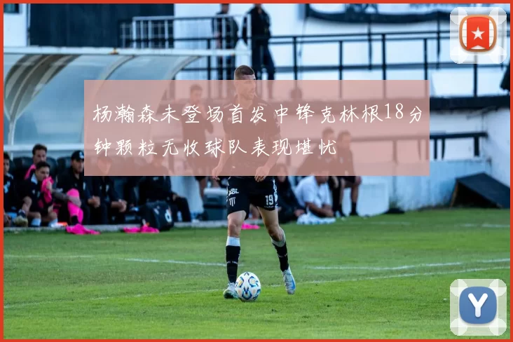 杨瀚森未登场首发中锋克林根18分钟颗粒无收球队表现堪忧