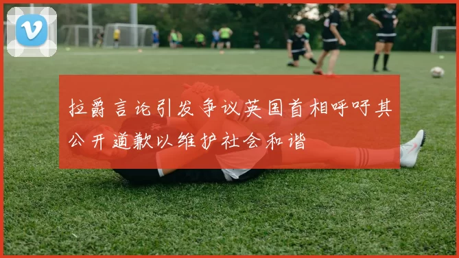 拉爵言论引发争议英国首相呼吁其公开道歉以维护社会和谐