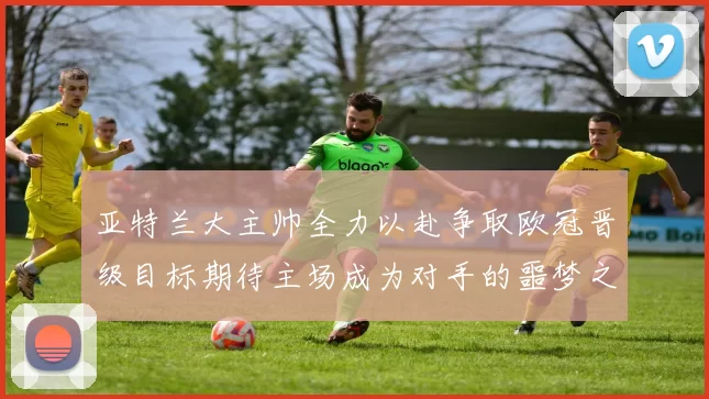 亚特兰大主帅全力以赴争取欧冠晋级目标期待主场成为对手的噩梦之地