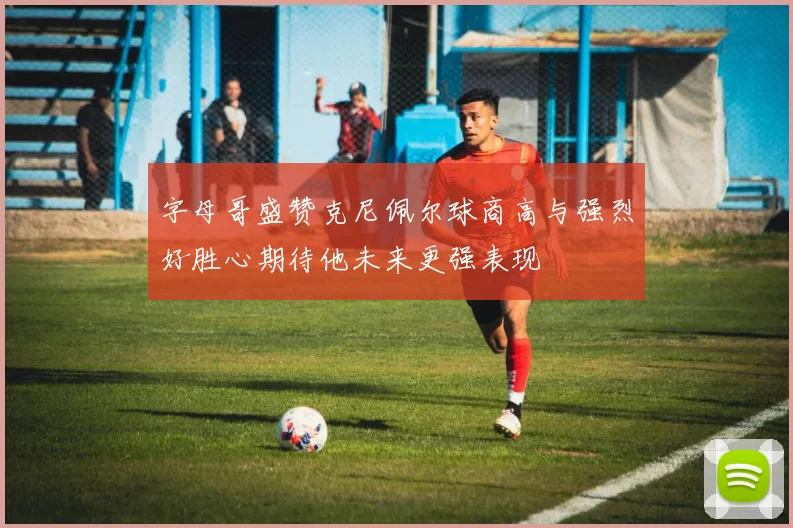 字母哥盛赞克尼佩尔球商高与强烈好胜心期待他未来更强表现
