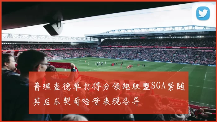 普理查德单打得分领跑联盟SGA紧随其后东契奇哈登表现各异