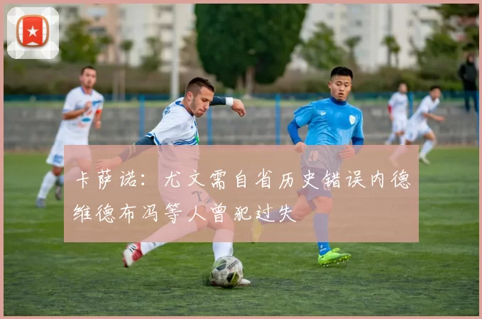 卡萨诺：尤文需自省历史错误内德维德布冯等人曾犯过失