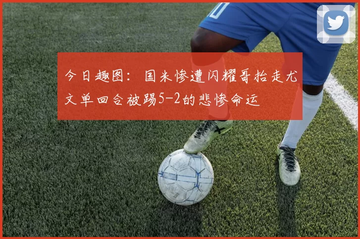 今日趣图：国米惨遭闪耀哥抬走尤文单回合被踢5-2的悲惨命运