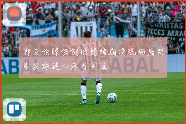 郭艾伦膝伤倒地情绪崩溃现场痛哭引发球迷心疼与关注