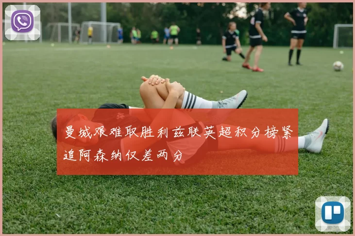 曼城艰难取胜利兹联英超积分榜紧追阿森纳仅差两分
