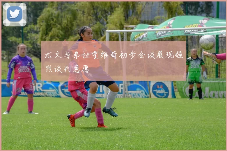 尤文与弗拉霍维奇初步会谈展现强烈谈判意愿