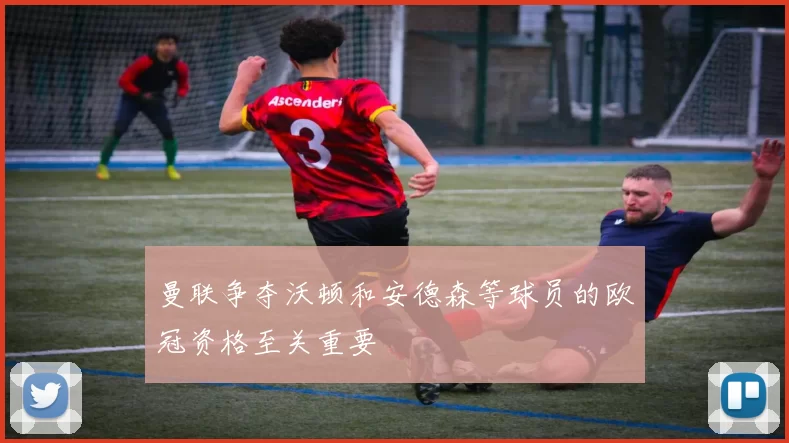 曼联争夺沃顿和安德森等球员的欧冠资格至关重要