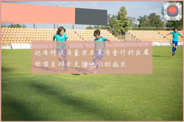 达洛特谈马奎尔未来与舍什科发展称俱乐部会支持他们的成长