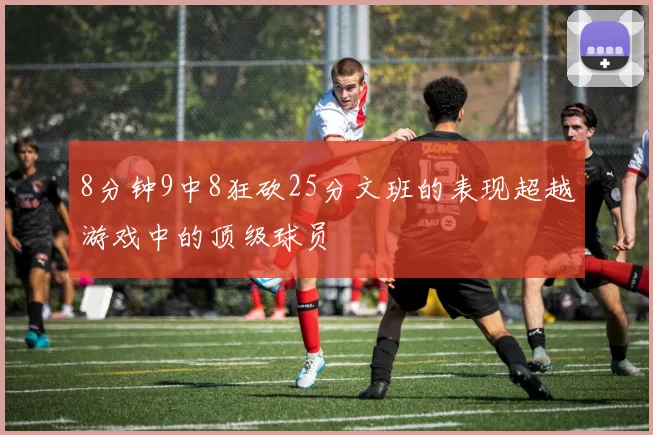 8分钟9中8狂砍25分文班的表现超越游戏中的顶级球员