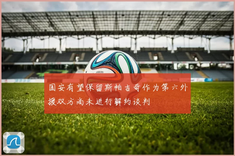 国安有望保留斯帕吉奇作为第六外援双方尚未进行解约谈判