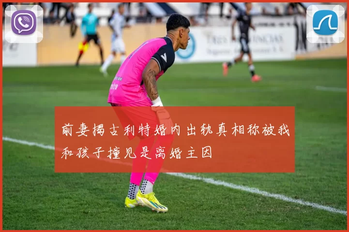 前妻揭古利特婚内出轨真相称被我和孩子撞见是离婚主因