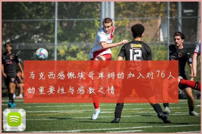 马克西感慨埃奇库姆的加入对76人的重要性与感激之情