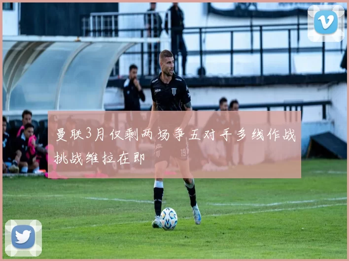 曼联3月仅剩两场争五对手多线作战挑战维拉在即