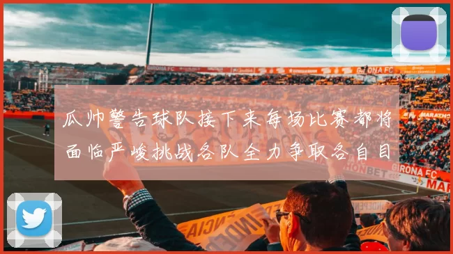 瓜帅警告球队接下来每场比赛都将面临严峻挑战各队全力争取各自目标