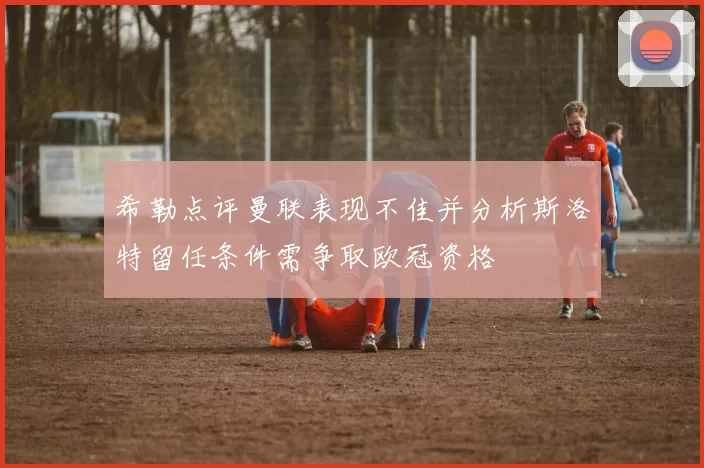 希勒点评曼联表现不佳并分析斯洛特留任条件需争取欧冠资格