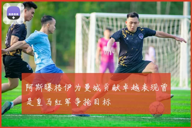 阿斯曝格伊为曼城贡献卓越表现曾是皇马红军争抢目标