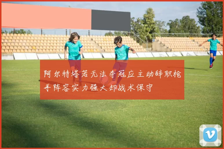 阿尔特塔若无法夺冠应主动辞职枪手阵容实力强大却战术保守