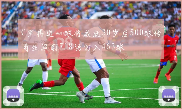 C罗再进一球将成就30岁后500球传奇生涯前718场打入463球