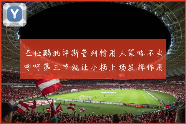 王仕鹏批评斯普利特用人策略不当呼吁第三节就让小杨上场发挥作用